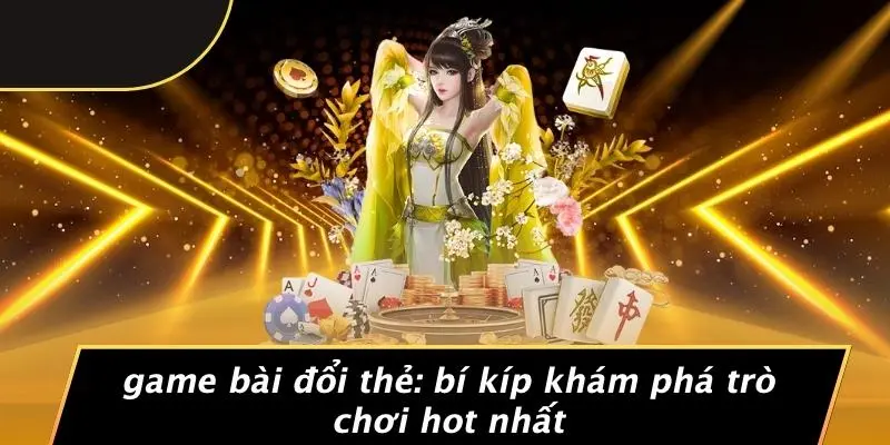 GAME BÀI ĐỔI THẺ: BÍ KÍP KHÁM PHÁ TRÒ CHƠI HOT NHẤT